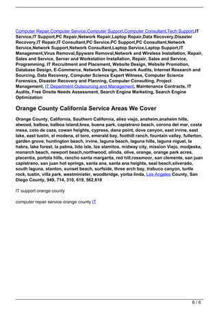 Computer Repair,Computer Service,Computer Support,Computer Consultant,Tech Support,IT
                                   Service,IT Support,PC Repair,Network Repair,Laptop Repair,Data Recovery,Disaster
                                   Recovery,IT Repair,IT Consultant,PC Service,PC Support,PC Consultant,Network
                                   Service,Network Support,Network Consultant,Laptop Service,Laptop Support,IT
                                   Management,Virus Removal,Spyware Removal,Network and Wireless Installation, Repair,
                                   Sales and Service, Server and Workstation Installation, Repair, Sales and Service,
                                   Programming, IT Recruitment and Placement, Website Design, Website Promotion,
                                   Database Design, E-Commerce, Network Design, Network Audits, Internet Research and
                                   Sourcing, Data Recovery, Computer Science Expert Witness, Computer Science
                                   Forensics, Disaster Recovery and Planning, Computer Consulting, Project
                                   Management, IT Department Outsourcing and Management, Maintenance Contracts, IT
                                   Audits, Free Onsite Needs Assessment, Search Engine Marketing, Search Engine
                                   Optimization

                                   Orange County California Service Areas We Cover
                                   Orange County, California, Southern California, aliso viejo, anaheim,anaheim hills,
                                   atwood, balboa, balboa island,brea, buena park, capistrano beach, corona del mar, costa
                                   mesa, coto de caza, cowan heights, cypress, dana point, dove canyon, east irvine, east
                                   lake, east tustin, el modena, el toro, emerald bay, foothill ranch, fountain valley, fullerton,
                                   garden grove, huntington beach, irvine, laguna beach, laguna hills, laguna niguel, la
                                   habra, lake forest, la palma, lido isle, los alamitos, midway city, mission Viejo, modjeska,
                                   monarch beach, newport beach,northwood, olinda, olive, orange, orange park acres,
                                   placentia, portola hills, rancho santa margarita, red hill,rossmoor, san clemente, san juan
                                   capistrano, san juan hot springs, santa ana, santa ana heights, seal beach,silverado,
                                   south laguna, stanton, sunset beach, surfside, three arch bay, trabuco canyon, turtle
                                   rock, tustin, villa park, westminister, woodbridge, yorba linda, Los Angeles County, San
                                   Diego County, 949, 714, 310, 619, 562,818

                                   IT support orange county

                                   computer repair service orange county IT




                                                                                                                            6/6
Powered by TCPDF (www.tcpdf.org)
 