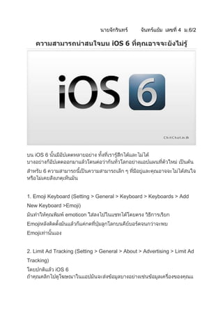 iOS 6




   iOS 6


        6



1. Emoji Keyboard (Setting > General > Keyboard > Keyboards > Add
New Keyboard >Emoji)
                emoticon
Emoji
Emoji


2. Limit Ad Tracking (Setting > General > About > Advertising > Limit Ad
Tracking)
            iOS 6
 