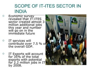 SCOPE OF IT-ITES SECTOR IN INDIA Economic survey revealed that IT-ITES sector created almost 3 million additional jobs this year and number will go on in the immediate future IT services will contribute over 7.5 % of the overall GDP.  IT Exports will account for 35% of the total exports with potential for 2.2 million jobs in IT by 2008.  IT industry will attract Foreign Direct Investment (FDI) of U.S. $ 4-5 billion.  