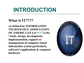 INTRODUCTION What is IT???? As defined by INFORMATION TECHNOLOGY ASSOCIATION OF AMERICA (ITAA) “ IT ” is the “study, design, development, implementation, support or management of computer based information system particularly software's applications & computer hardware  