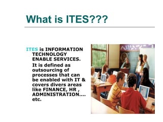 What is ITES??? ITES  is INFORMATION TECHNOLOGY ENABLE SERVICES. It is defined as outsourcing of processes that can be enabled with IT & covers divers areas like FINANCE, HR , ADMINISTRATION.... etc.  