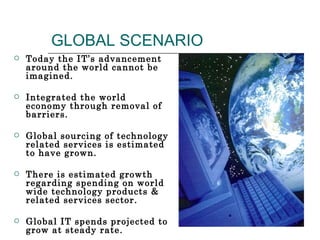 GLOBAL SCENARIO Today the IT’s advancement around the world cannot be imagined. Integrated the world economy through removal of barriers. Global sourcing of technology related services is estimated to have grown. There is estimated growth regarding spending on world wide technology products & related services sector. Global IT spends projected to grow at steady rate. 