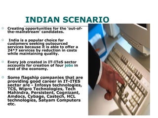 INDIAN SCENARIO Creating opportunities for the ‘out-of-the-mainstream’ candidates. India is a popular choice for customers seeking outsourced services because it is able to offer a 24*7 services by reduction in costs while maintaining quality. Every job created in IT-ITeS sector accounts for creation of four  jobs  in rest of the economy. Some flagship companies that are providing good career in IT-ITES sector are - Infosys technologies, TCS, Wipro Technologies, Tech Mahindra, Persistent, Cognizant, Amdocs, Cybage, Castech, HCL technologies, Satyam Computers etc. 
