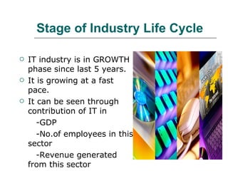Stage of Industry Life Cycle IT industry is in GROWTH phase since last 5 years. It is growing at a fast pace. It can be seen through contribution of IT in -GDP -No.of employees in this sector -Revenue generated from this sector 