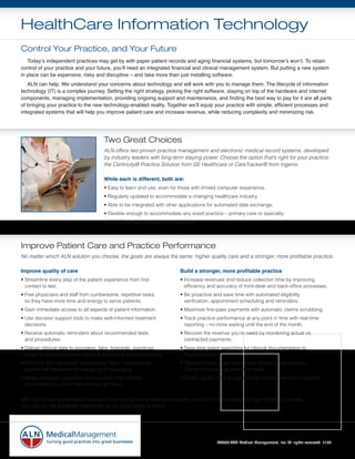HealthCare Information Technology
Control Your Practice, and Your Future
	 Today’s	independent	practices	may	get	by	with	paper	patient	records	and	aging	financial	systems,	but	tomorrow’s	won’t.	To	retain	
control	of	your	practice	and	your	future,	you’ll	need	an	integrated	financial	and	clinical	management	system.	But	putting	a	new	system	
in	place	can	be	expensive,	risky	and	disruptive	–	and	take	more	than	just	installing	software.
	 ALN	can	help.	We	understand	your	concerns	about	technology	and	will	work	with	you	to	manage	them.	The	lifecycle	of	information	
technology	(IT)	is	a	complex	journey.	Setting	the	right	strategy,	picking	the	right	software,	staying	on	top	of	the	hardware	and	internet	
components,	managing	implementation,	providing	ongoing	support	and	maintenance,	and	finding	the	best	way	to	pay	for	it	are	all	parts	
of	bringing	your	practice	to	the	new	technology-enabled	reality.	Together	we’ll	equip	your	practice	with	simple,	efficient	processes	and	
integrated	systems	that	will	help	you	improve	patient	care	and	increase	revenue,	while	reducing	complexity	and	minimizing	risk.




                                      Two Great Choices
                                      ALN offers two proven practice management and electronic medical record systems, developed
                                      by industry leaders with long-term staying power. Choose the option that’s right for your practice:
                                      the Centricity® Practice Solution from GE Healthcare or CareTracker® from Ingenix.

                                      While each is different, both are:
                                      • Easy to learn and use, even for those with limited computer experience.
                                      • Regularly updated to accommodate a changing healthcare industry.
                                      • Able to be integrated with other applications for automated date exchange.
                                      • Flexible enough to accommodate any sized practice – primary care or specialty.
                                      • CCHIT-certified for quality and reliability.




Improve Patient Care and Practice Performance
No matter which ALN solution you choose, the goals are always the same: higher quality care and a stronger, more profitable practice.

Improve quality of care                                                     Build a stronger, more profitable practice
• Streamline every step of the patient experience from first                • Increase revenues and reduce collection time by improving
  contact to last.                                                            efficiency and accuracy of front-desk and back-office processes.
• Free physicians and staff from cumbersome, repetitive tasks,              • Be proactive and save time with automated eligibility
  so they have more time and energy to serve patients.                        verification, appointment scheduling and reminders.
• Gain immediate access to all aspects of patient information.              • Maximize first-pass payments with automatic claims scrubbing.
• Use decision support tools to make well-informed treatment                • Track practice performance at any point in time with real-time
  decisions.                                                                  reporting – no more waiting until the end of the month.
• Receive automatic reminders about recommended tests                       • Recover the revenue you’re owed by monitoring actual vs.
  and procedures.                                                             contracted payments.
• Deliver clinical data to providers, labs, hospitals, practices,           • Save time spent searching for clinical documentation to
  imaging centers and even patients faster and more accurately.               support claims.
• Minimize time spent with pharmacies, labs, hospitals and                  • Receive alerts about claim status and incomplete tasks,
  payers with electronic exchange and messaging.                              find and fix potential problems faster.
• Measure patient outcomes and compare with national                        • Obtain quality data to support pay-for-performance programs.
  benchmarks to guide improvement activities.


With this unique combination of patient-care and business-oriented benefits, you’ll run a high-quality, high-performance practice –
one that can be sustained independently for many years to come.




                                                                                             ©2009	ALN	Medical	Management,	Inc.	All	rights	reserved.	1109
 