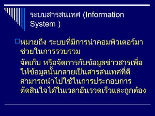 ระบบสารสนเทศ (Information
    System )

หมายถึง ระบบทีมีการนำาคอมพิวเตอร์มา
               ่
 ช่วยในการรวบรวม
 จัดเก็บ หรือจัดการกับข้อมูลข่าวสารเพื่อ
 ให้ขอมูลนั้นกลายเป็นสารสนเทศที่ดี
      ้
 สามารถนำาไปใช้ในการประกอบการ
 ตัดสินใจได้ในเวลาอันรวดเร็วและถูกต้อง
 