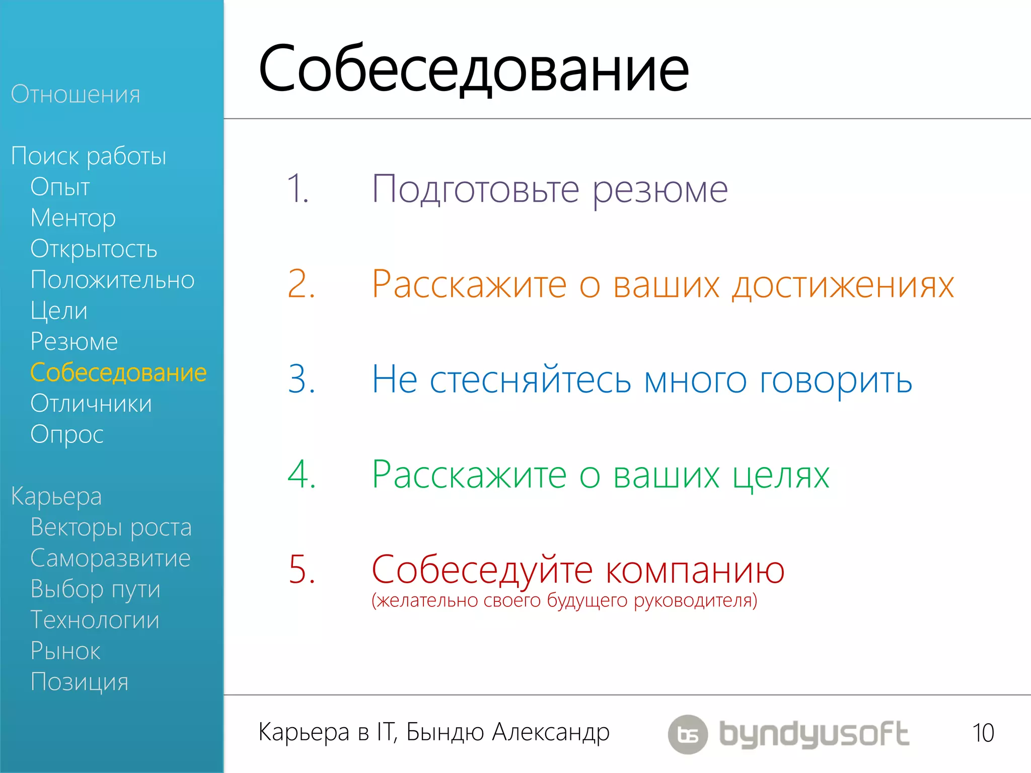 Отношения
                 Собеседование
Поиск работы
 Опыт              1.     Подготовьте резюме
 Ментор
 Открытость
 Положительно      2.     Расскажите о ваших достижениях
 Цели
 Резюме
 Собеседование
 Отличники
                   3.     Не стесняйтесь много говорить
 Опрос

Карьера
                   4.     Расскажите о ваших целях
 Векторы роста
 Саморазвитие
 Выбор пути
                   5.     Собеседуйте компанию
                          (желательно своего будущего руководителя)
 Технологии
 Рынок
 Позиция
                 Карьера в IT, Бындю Александр                        10
 