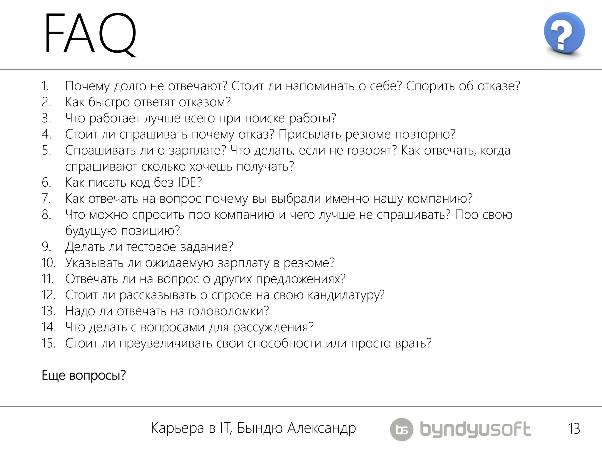 FAQ
1.    Почему долго не отвечают? Стоит ли напоминать о себе? Спорить об отказе?
2.    Как быстро ответят отказом?
3.    Что работает лучше всего при поиске работы?
4.    Стоит ли спрашивать почему отказ? Присылать резюме повторно?
5.    Спрашивать ли о зарплате? Что делать, если не говорят? Как отвечать, когда
      спрашивают сколько хочешь получать?
6.    Как писать код без IDE?
7.    Как отвечать на вопрос почему вы выбрали именно нашу компанию?
8.    Что можно спросить про компанию и чего лучше не спрашивать? Про свою
      будущую позицию?
9.    Делать ли тестовое задание?
10.   Указывать ли ожидаемую зарплату в резюме?
11.   Отвечать ли на вопрос о других предложениях?
12.   Стоит ли рассказывать о спросе на свою кандидатуру?
13.   Надо ли отвечать на головоломки?
14.   Что делать с вопросами для рассуждения?
15.   Стоит ли преувеличивать свои способности или просто врать?

Еще вопросы?


                   Карьера в IT, Бындю Александр                                   13
 
