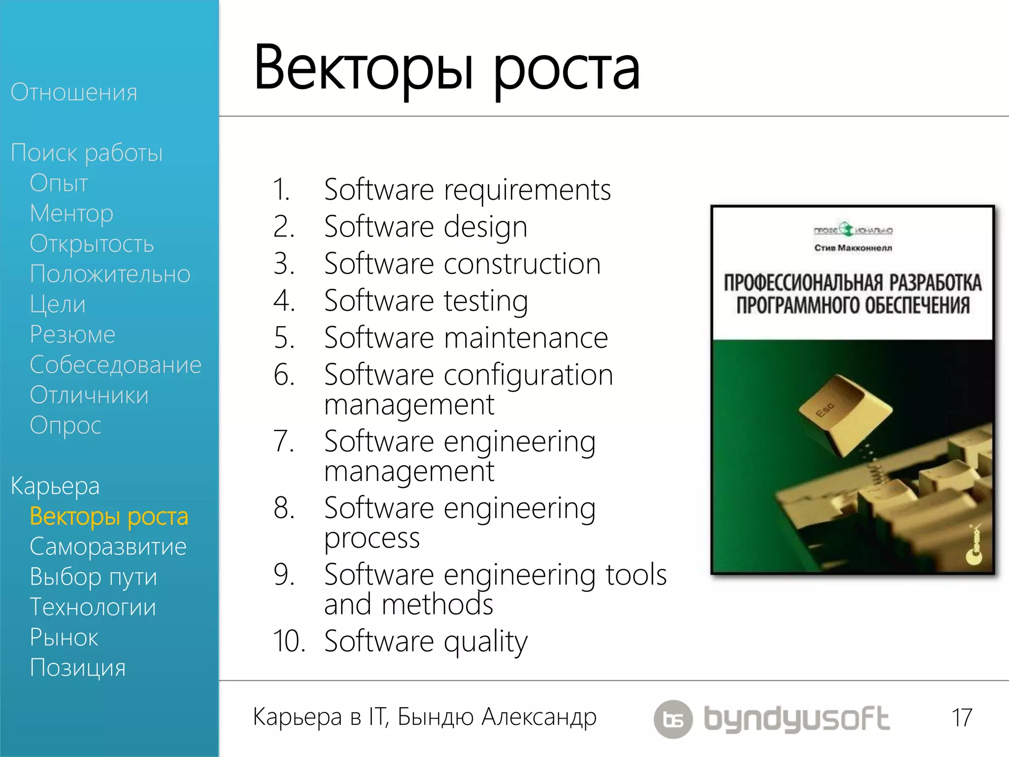 Отношения
                 Векторы роста
Поиск работы
 Опыт             1.    Software requirements
 Ментор
 Открытость
                  2.    Software design
 Положительно     3.    Software construction
 Цели             4.    Software testing
 Резюме           5.    Software maintenance
 Собеседование    6.    Software configuration
 Отличники              management
 Опрос
                  7.    Software engineering
Карьера
                        management
 Векторы роста    8.    Software engineering
 Саморазвитие           process
 Выбор пути       9.    Software engineering tools
 Технологии             and methods
 Рынок            10.   Software quality
 Позиция
                 Карьера в IT, Бындю Александр       17
 