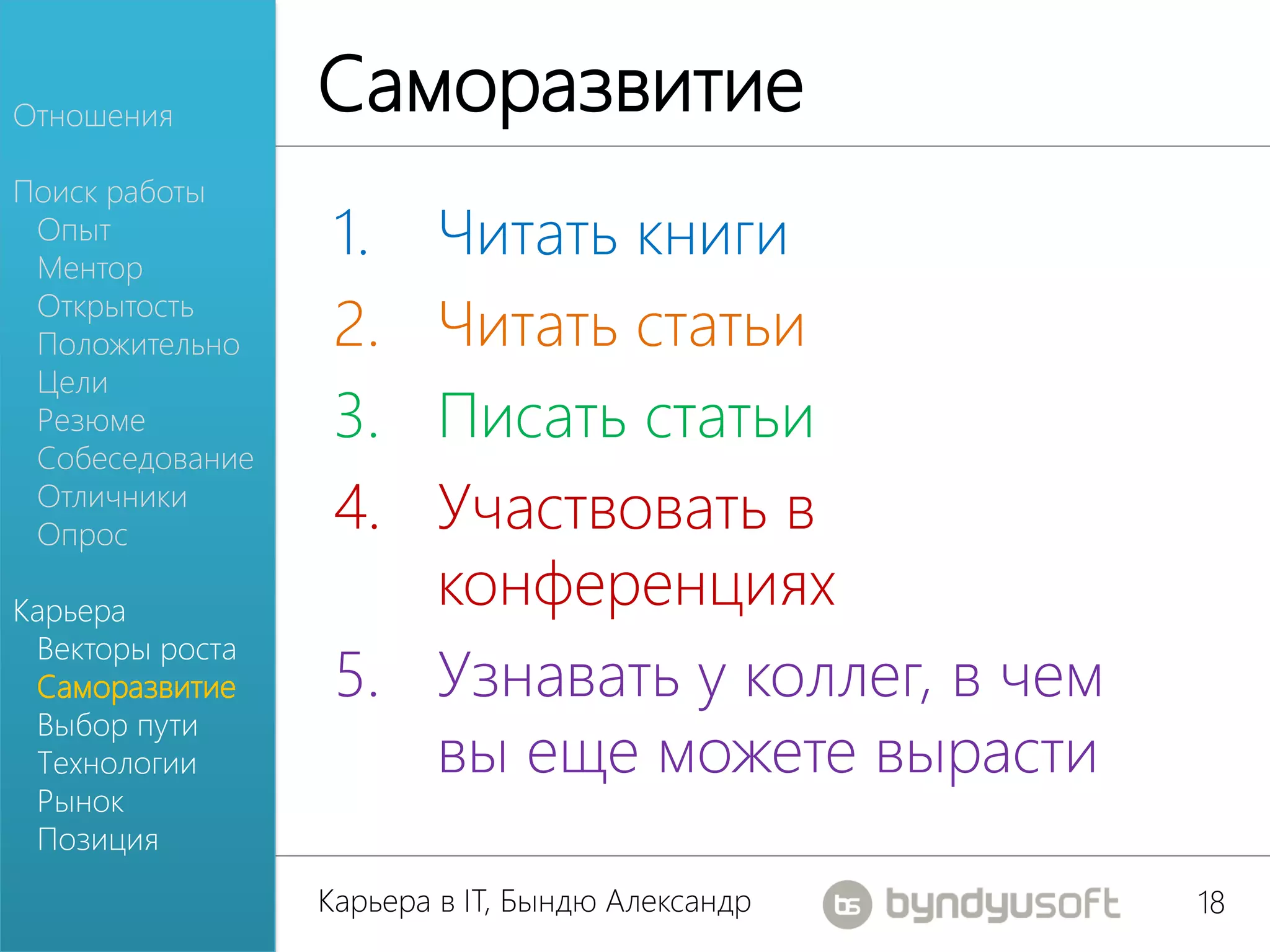 Отношения
                 Саморазвитие
Поиск работы
 Опыт
 Ментор
                  1. Читать книги
 Открытость
 Положительно     2. Читать статьи
 Цели
 Резюме           3. Писать статьи
 Собеседование
 Отличники
 Опрос
                  4. Участвовать в
Карьера
                     конференциях
 Векторы роста
 Саморазвитие     5. Узнавать у коллег, в чем
 Выбор пути
 Технологии          вы еще можете вырасти
 Рынок
 Позиция
                 Карьера в IT, Бындю Александр   18
 