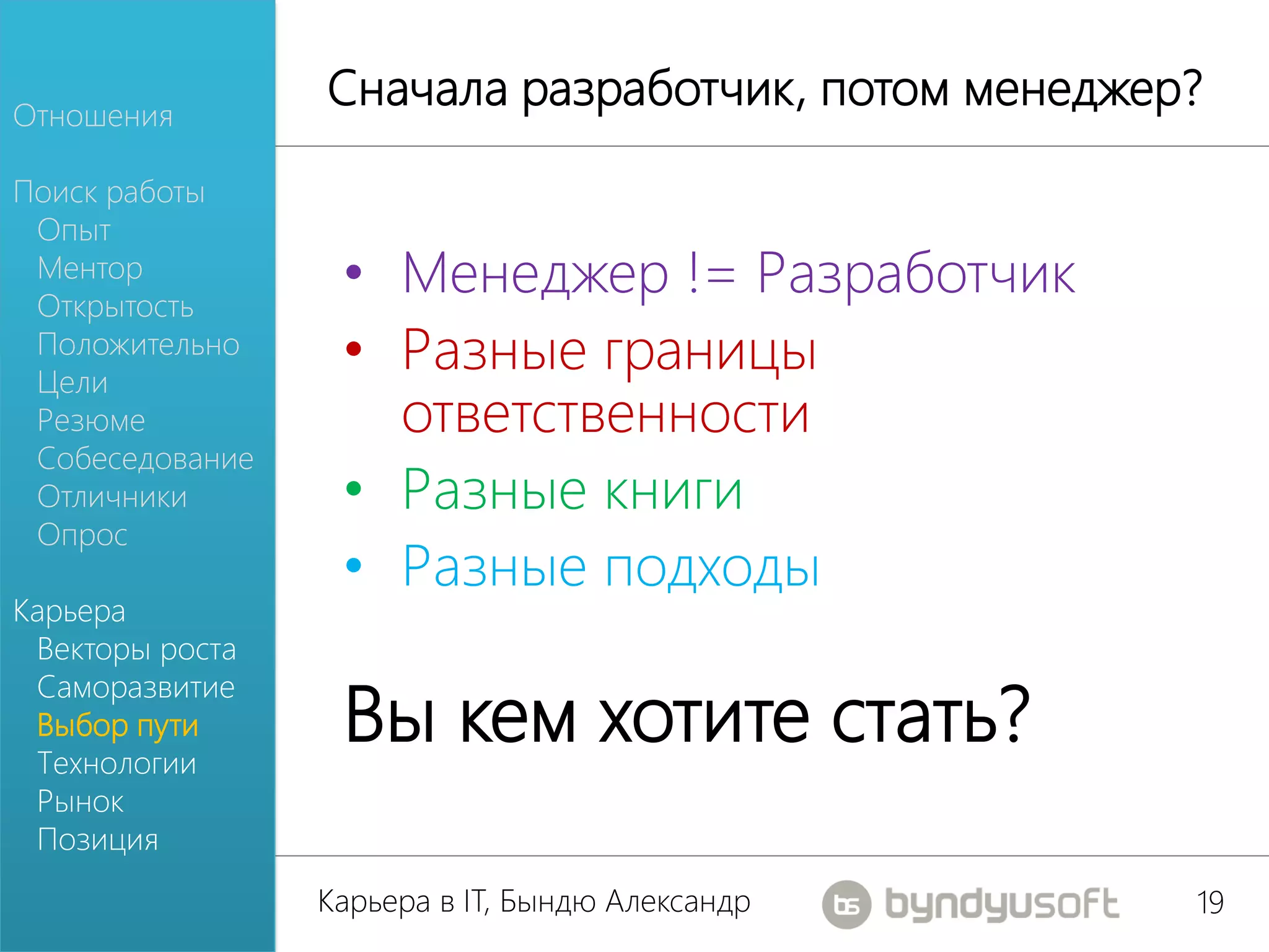 Отношения
                 Сначала разработчик, потом менеджер?
Поиск работы
 Опыт
 Ментор
 Открытость
                  • Менеджер != Разработчик
 Положительно
 Цели
                  • Разные границы
 Резюме             ответственности
 Собеседование
 Отличники        • Разные книги
 Опрос
                  • Разные подходы
Карьера
 Векторы роста

                  Вы кем хотите стать?
 Саморазвитие
 Выбор пути
 Технологии
 Рынок
 Позиция
                 Карьера в IT, Бындю Александр      19
 