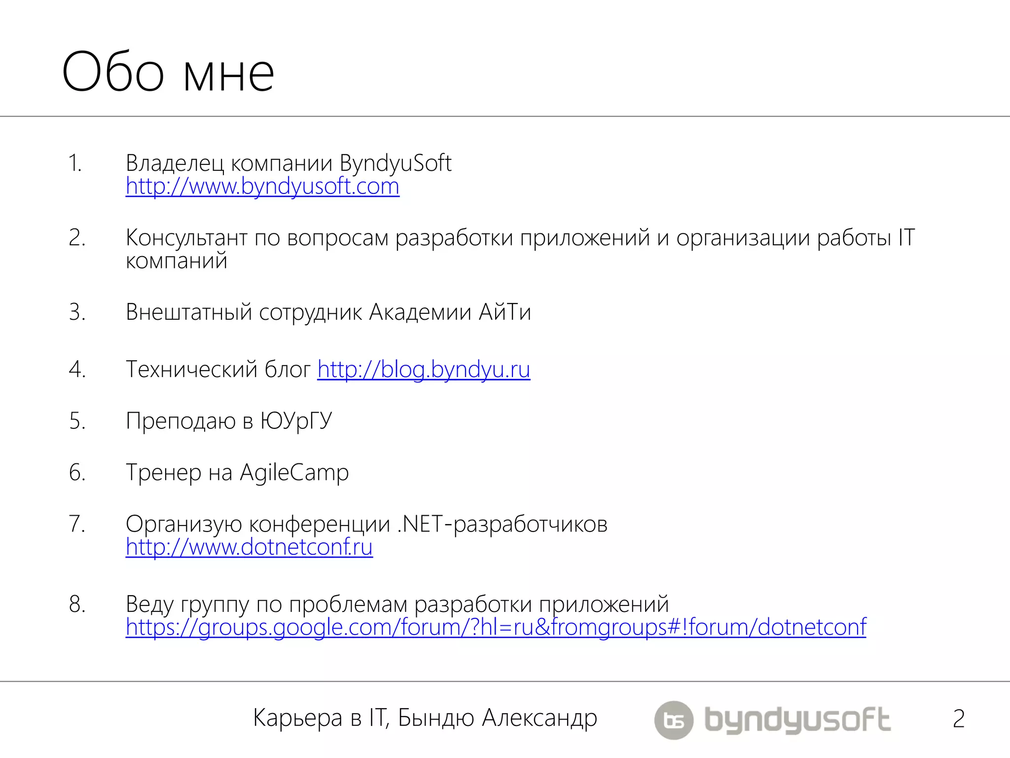 Обо мне
1.   Владелец компании ByndyuSoft
     http://www.byndyusoft.com

2.   Консультант по вопросам разработки приложений и организации работы IT
     компаний

3.   Внештатный сотрудник Академии АйТи

4.   Технический блог http://blog.byndyu.ru

5.   Преподаю в ЮУрГУ

6.   Тренер на AgileCamp

7.   Организую конференции .NET-разработчиков
     http://www.dotnetconf.ru

8.   Веду группу по проблемам разработки приложений
     https://groups.google.com/forum/?hl=ru&fromgroups#!forum/dotnetconf


                Карьера в IT, Бындю Александр                                2
 