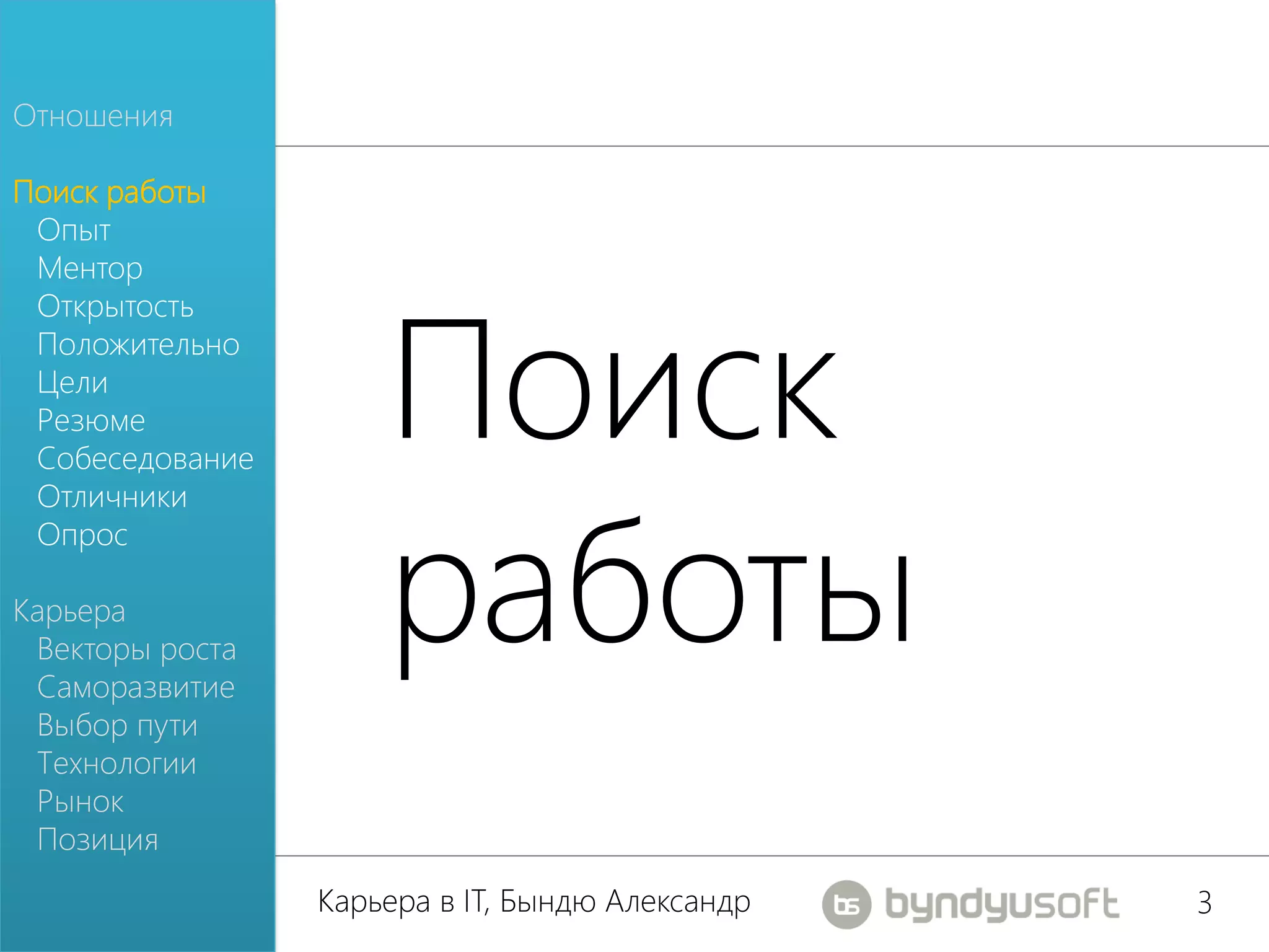 Отношения

Поиск работы
 Опыт
 Ментор




                     Поиск
 Открытость
 Положительно
 Цели
 Резюме
 Собеседование




                     работы
 Отличники
 Опрос

Карьера
 Векторы роста
 Саморазвитие
 Выбор пути
 Технологии
 Рынок
 Позиция
                 Карьера в IT, Бындю Александр   3
 