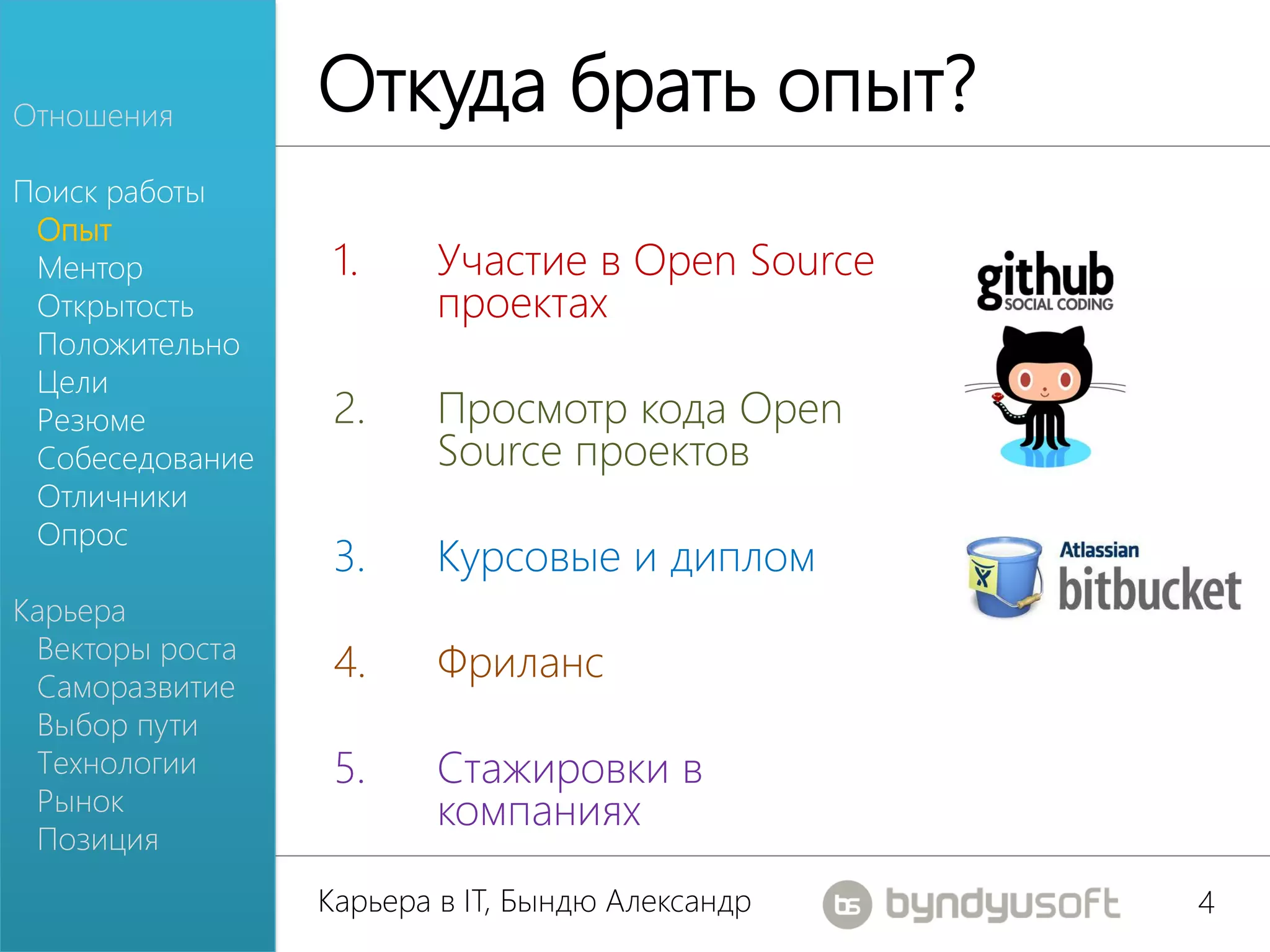 Отношения
                 Откуда брать опыт?
Поиск работы
 Опыт
 Ментор           1.    Участие в Open Source
 Открытость             проектах
 Положительно
 Цели
 Резюме           2.    Просмотр кода Open
 Собеседование          Source проектов
 Отличники
 Опрос
                  3.    Курсовые и диплом
Карьера
 Векторы роста
 Саморазвитие
                  4.    Фриланс
 Выбор пути
 Технологии       5.    Стажировки в
 Рынок                  компаниях
 Позиция
                 Карьера в IT, Бындю Александр   4
 