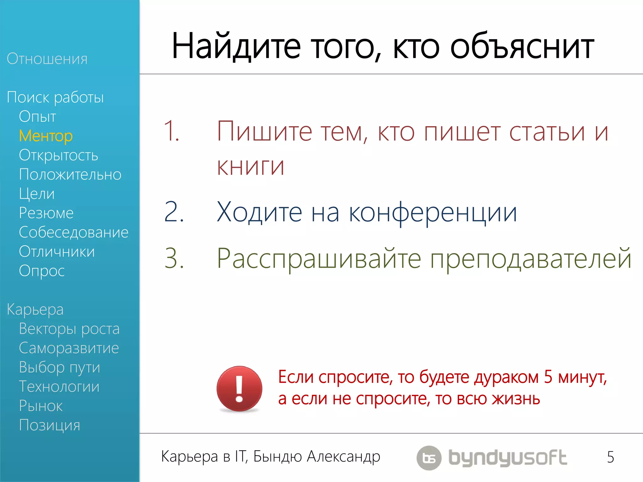 Отношения         Найдите того, кто объяснит
Поиск работы
 Опыт
 Ментор          1.     Пишите тем, кто пишет статьи и
 Открытость
 Положительно           книги
 Цели
 Резюме          2.     Ходите на конференции
 Собеседование
 Отличники
 Опрос
                 3.     Расспрашивайте преподавателей
Карьера
 Векторы роста
 Саморазвитие
 Выбор пути
                                Если спросите, то будете дураком 5 минут,
 Технологии
 Рынок                          а если не спросите, то всю жизнь
 Позиция
                 Карьера в IT, Бындю Александр                          5
 