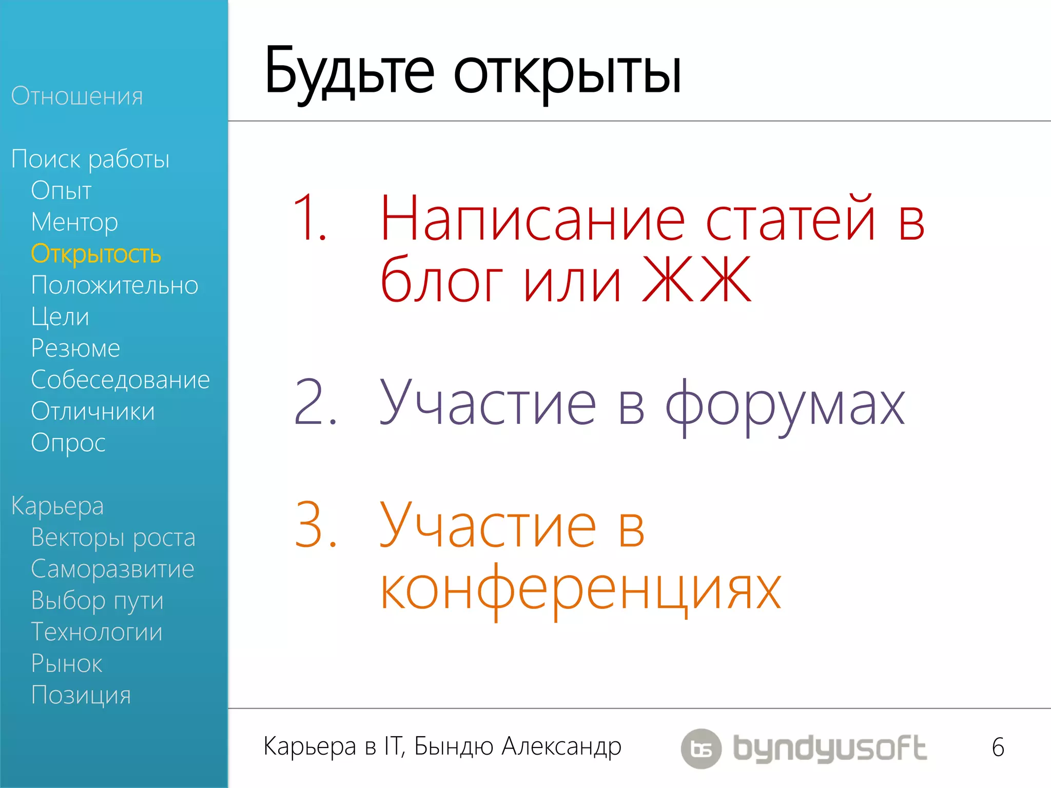 Отношения
                 Будьте открыты
Поиск работы

                   1. Написание статей в
 Опыт
 Ментор

                      блог или ЖЖ
 Открытость
 Положительно
 Цели
 Резюме

                   2. Участие в форумах
 Собеседование
 Отличники
 Опрос


                   3. Участие в
Карьера
 Векторы роста
 Саморазвитие
 Выбор пути           конференциях
 Технологии
 Рынок
 Позиция
                 Карьера в IT, Бындю Александр   6
 