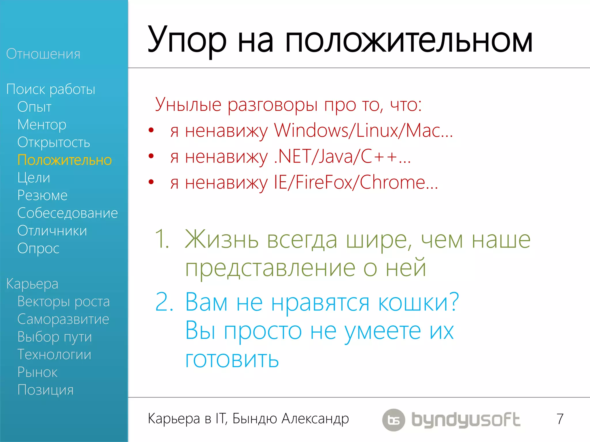 Отношения
                 Упор на положительном
Поиск работы
 Опыт             Унылые разговоры про то, что:
 Ментор
                 • я ненавижу Windows/Linux/Mac…
 Открытость
 Положительно    • я ненавижу .NET/Java/C++…
 Цели            • я ненавижу IE/FireFox/Chrome…
 Резюме
 Собеседование
 Отличники
 Опрос            1. Жизнь всегда шире, чем наше
Карьера
                     представление о ней
 Векторы роста    2. Вам не нравятся кошки?
 Саморазвитие
 Выбор пути          Вы просто не умеете их
 Технологии
 Рынок
                     готовить
 Позиция
                 Карьера в IT, Бындю Александр     7
 