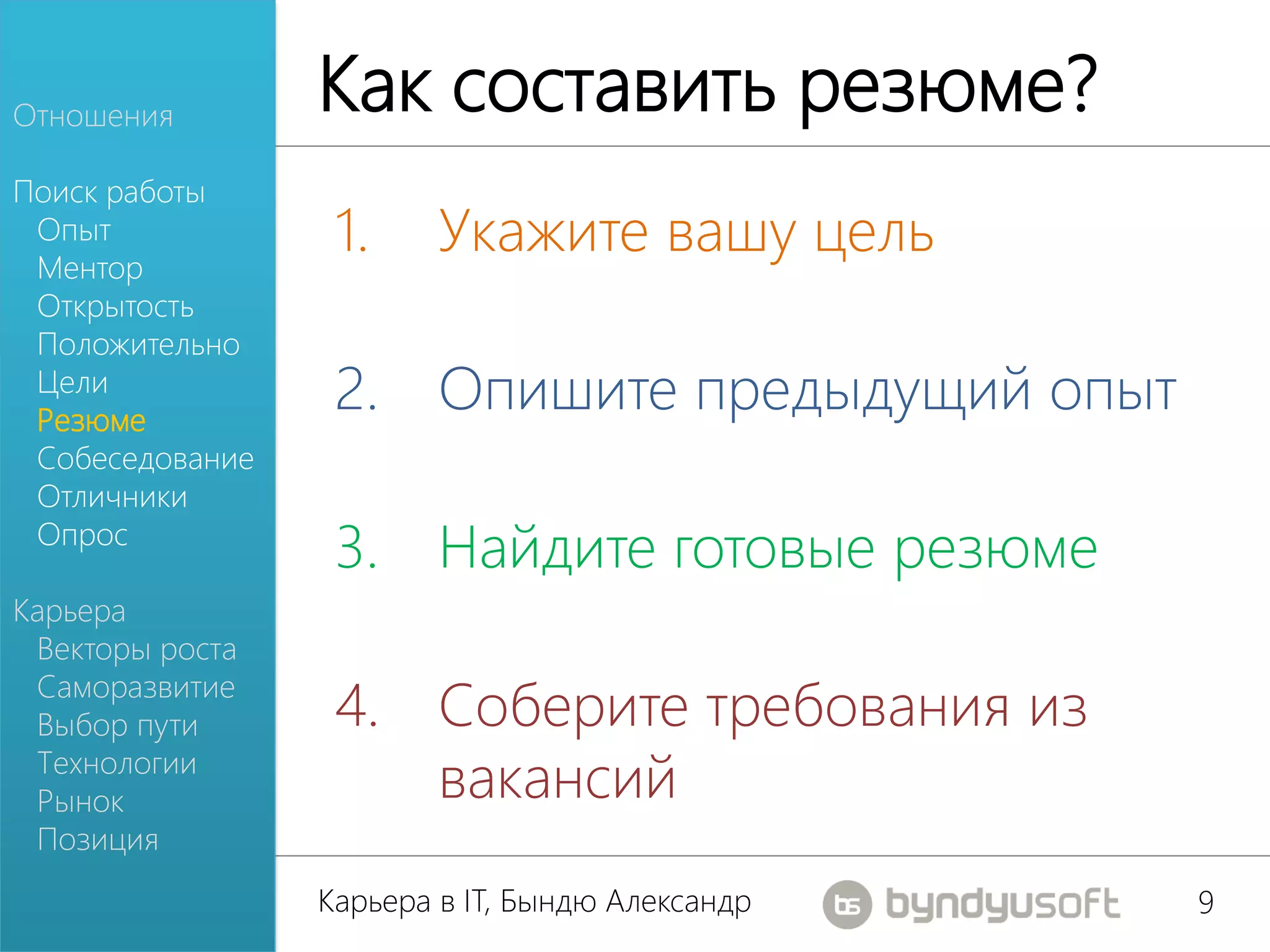Отношения
                 Как составить резюме?
Поиск работы
 Опыт
 Ментор
                  1.     Укажите вашу цель
 Открытость
 Положительно
 Цели
 Резюме
                  2. Опишите предыдущий опыт
 Собеседование
 Отличники
 Опрос
                  3. Найдите готовые резюме
Карьера
 Векторы роста
 Саморазвитие
 Выбор пути       4. Соберите требования из
 Технологии
 Рынок               вакансий
 Позиция
                 Карьера в IT, Бындю Александр   9
 