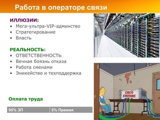 Работа в операторе связи
ИЛЛЮЗИИ:
• Мега-ультра-VIP-админство
• Стратегирование
• Власть

РЕАЛЬНОСТЬ:
• ОТВЕТСТВЕННОСТЬ
• Вечная боязнь отказа
• Работа сменами
• Эникейство и техподдержка




Оплата труда

95% ЗП         5% Премия
 