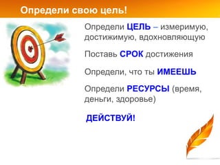 Определи свою цель!
           Определи ЦЕЛЬ – измеримую,
           достижимую, вдохновляющую
           Поставь СРОК достижения

           Определи, что ты ИМЕЕШЬ
           Определи РЕСУРСЫ (время,
           деньги, здоровье)

           ДЕЙСТВУЙ!
 