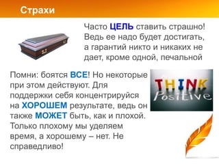 Страхи
                Часто ЦЕЛЬ ставить страшно!
                Ведь ее надо будет достигать,
                а гарантий никто и никаких не
                дает, кроме одной, печальной

Помни: боятся ВСЕ! Но некоторые
при этом действуют. Для
поддержки себя концентрируйся
на ХОРОШЕМ результате, ведь он
также МОЖЕТ быть, как и плохой.
Только плохому мы уделяем
время, а хорошему – нет. Не
справедливо!
 