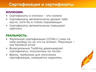 Сертификация и сертификаты
ИЛЛЮЗИИ:
• Сертификаты и степени – это сложно
• Сертификаты автоматически делают тебя
  круче, хотя бы в глазах окружающих
• Сертификаты автоматически повышают
  зарплату

РЕАЛЬНОСТЬ:
• Маленькие сертификации (CCNA+) сами по
  себе вообще ни на что не влияют. Максимум –
  как базовый отсев
• Всевозможные TestKing девальвируют
  сертификаты, полученные на тестах.
• Время, требуемое для получения
  сертификации, измеряется неделями.
 