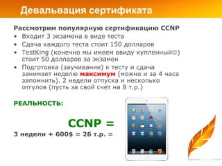 Девальвация сертификата
Рассмотрим популярную сертификацию CCNP
• Входит 3 экзамена в виде теста
• Сдача каждого теста стоит 150 долларов
• TestKing (конечно мы имеем ввиду купленный)
  стоит 50 долларов за экзамен
• Подготовка (заучивание) к тесту и сдача
  занимает неделю максимум (можно и за 4 часа
  запомнить). 2 недели отпуска и несколько
  отгулов (пусть за свой счет на 8 т.р.)

РЕАЛЬНОСТЬ:


               CCNP =
3 недели + 600$ = 26 т.р. =
 