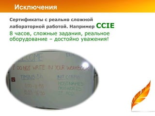 Исключения
Сертификаты с реально сложной
лабораторной работой. Например   CCIE
8 часов, сложные задания, реальное
оборудование – достойно уважения!
 
