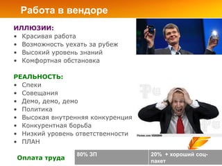 Работа в вендоре
ИЛЛЮЗИИ:
• Красивая работа
• Возможность уехать за рубеж
• Высокий уровень знаний
• Комфортная обстановка

РЕАЛЬНОСТЬ:
• Спеки
• Совещания
• Демо, демо, демо
• Политика
• Высокая внутренняя конкуренция
• Конкурентная борьба
• Низкий уровень ответственности
• ПЛАН

                 80% ЗП            20% + хороший соц-
Оплата труда                       пакет
 