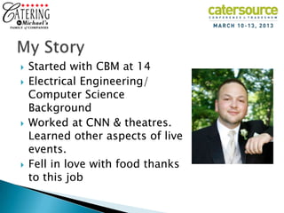   Started with CBM at 14
   Electrical Engineering/
    Computer Science
    Background
   Worked at CNN & theatres.
    Learned other aspects of live
    events.
   Fell in love with food thanks
    to this job
 