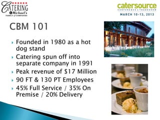   Founded in 1980 as a hot
    dog stand
   Catering spun off into
    separate company in 1991
   Peak revenue of $17 Million
   90 FT & 130 PT Employees
   45% Full Service / 35% On
    Premise / 20% Delivery
 