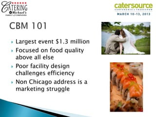    Largest event $1.3 million
   Focused on food quality
    above all else
   Poor facility design
    challenges efficiency
   Non Chicago address is a
    marketing struggle
 