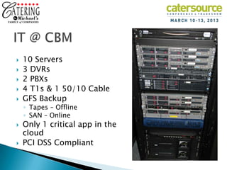    10 Servers
   3 DVRs
   2 PBXs
   4 T1s & 1 50/10 Cable
   GFS Backup
    ◦ Tapes – Offline
    ◦ SAN – Online
   Only 1 critical app in the
    cloud
   PCI DSS Compliant
 