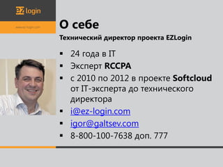 О себе
Технический директор проекта EZLogin

 24 года в IT
 Эксперт RCCPA
 с 2010 по 2012 в проекте Softcloud
  от IT-эксперта до технического
  директора
 i@ez-login.com
 igor@galtsev.com
 8-800-100-7638 доп. 777
 