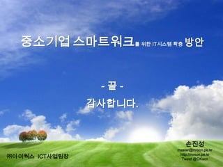 - 끝 -
감사합니다.
중소기업 스마트워크를 위한 IT시스템 확충 방안
손진성
master@mrson.pe.kr
http://mrson.pe.kr
Tweet @OKson㈜아이웍스 ICT사업팀장
 