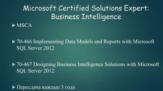 Microsoft Certified Solutions Expert:
Business Intelligence
 MSCA
 70-466 Implementing Data Models and Reports with Microsoft
SQL Server 2012
 70-467 Designing Business Intelligence Solutions with Microsoft
SQL Server 2012
 Пересдача каждые 3 года
 