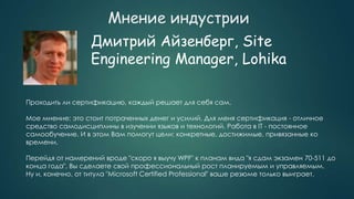 Мнение индустрии
Дмитрий Айзенберг, Site
Engineering Manager, Lohika
Проходить ли сертификацию, каждый решает для себя сам.
Мое мнение: это стоит потраченных денег и усилий. Для меня сертификация - отличное
средство самодисциплины в изучении языков и технологий. Работа в IT - постоянное
самообучение. И в этом Вам помогут цели: конкретные, достижимые, привязанные ко
времени.
Перейдя от намерений вроде "скоро я выучу WPF" к планам вида "я сдам экзамен 70-511 до
конца года", Вы сделаете свой профессиональный рост планируемым и управляемым.
Ну и, конечно, от титула "Microsoft Certified Professional" ваше резюме только выиграет.
 