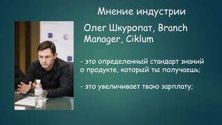 Мнение индустрии
Олег Шкуропат, Branch
Manager, Ciklum
- это определенный стандарт знаний
о продукте, который ты получаешь;
- это увеличивает твою зарплату;
 