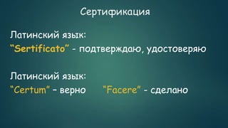Сертификация
Латинский язык:
“Sertificato” - подтверждаю, удостоверяю
Латинский язык:
“Certum” – верно “Facere” - сделано
 