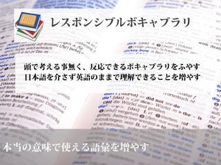 本当の意味で使える語彙を増やす
頭で考える事無く、反応できるボキャブラリをふやす
日本語を介さず英語のままで理解できることを増やす
レスポンシブルボキャブラリ
 