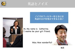英語とノイズ
Hi, My name is Catherine.
I wanna be your girl friend.	
H君
Woo. How wonderful!	
ノイズのフィルターをとるには
英語の音声を発音できると良い
 