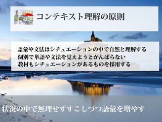 状況の中で無理せずすこしづつ語彙を増やす
語彙や文法はシチュエーションの中で自然と理解する
個別で単語や文法を覚えようとがんばらない
コンテキスト理解の原則
教材もシチュエーションがあるものを採用する
 