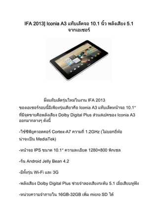 IFA 2013] Iconia A3 10.1 5.1
IFA 2013
Iconia A3 10.1″
Dolby Digital Plus Iconia A3
- Cortex-A7 1.2GHz (
MediaTek)
- IPS 10.1″ 1280×800
- Android Jelly Bean 4.2
- Wi-Fi 3G
- Dolby Digital Plus 5.1
- 16GB-32GB micro SD
 