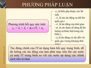 www.themegallery.com
PHƯƠNG PHÁP LUẬN
Phương trình hồi quy ước tính:
yit = λi + λt + φt x ITi + εit
-yit là biến phụ thuộc vào lãi
suất
- λ i là các tác động cụ thể lên
quốc gia i
- λ t là tác động của thời gian
- φ t là các tham số dùng để đo
lường sự khác biệt trong các
biến yit
- εit là tác động cú sốc đối với
quốc gia i trong khoảng thời
gian t
Tác động chính của IT/sử dụng hàm hồi quy trung bình, để
đo lường các tác động của lạm phát mục tiêu lên các nước
có mức IT trung bình so với các nước áp dụng các chính
sách tiền tệ khác
 