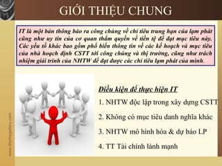 www.themegallery.com
GIỚI THIỆU CHUNG
IT là một bản thông báo ra công chúng về chỉ tiêu trung hạn của lạm phát
cũng như uy tín của cơ quan thẩm quyền về tiền tệ để đạt mục tiêu này.
Các yếu tố khác bao gồm phổ biến thông tin về các kế hoạch và mục tiêu
của nhà hoạch định CSTT tới công chúng và thị trường, cũng như trách
nhiệm giải trình của NHTW để đạt được các chỉ tiêu lạm phát của mình.
1. NHTW độc lập trong xây dựng CSTT
2. Không có mục tiêu danh nghĩa khác
3. NHTW mô hình hóa & dự báo LP
4. TT Tài chính lành mạnh
Điều kiện để thực hiện IT
 