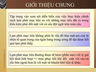 www.themegallery.com
GIỚI THIỆU CHUNG
Tập trung vào xem xét diễn biến của việc thực hiện chính
sách lạm phát mục tiêu so với những mục tiêu đặt ra trong
điều kiện phải đối mặt với cú sốc đột ngột trên toàn cầu.
Lạm phát mục tiêu không phải là vấn đề bảo mật mà còn là
nhân tố quan trọng của ngân hàng trung ương để đạt được kết
quả lạm phát thấp.
Lạm phát mục tiêu thường được đi kèm (phần nào) với tỷ giá
hối đoái linh hoạt => mau phục hồi khi đối mặt với các cú
sốc bên ngoài hơn là với một số khuôn khổ tiền tệ khác.
 
