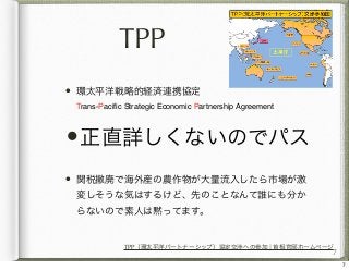 TPP
•

環太平洋戦略的経済連携協定
Trans-Paciﬁc Strategic Economic Partnership Agreement

•正直詳しくないのでパス
•

関税撤廃で海外産の農作物が大量流入したら市場が激
変しそうな...