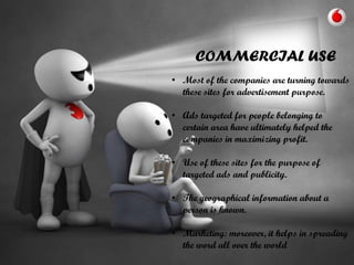 COMMERCIAL USE
• Most of the companies are turning towards
these sites for advertisement purpose.
• Ads targeted for people belonging to
certain area have ultimately helped the
companies in maximizing profit.
• Use of these sites for the purpose of
targeted ads and publicity.
• The geographical information about a
person is known.

• Marketing: moreover, it helps in spreading
the word all over the world

 