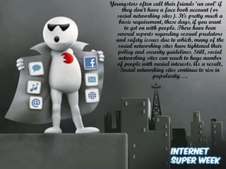 Youngsters often call their friends ‘un cool’ if
they don’t have a face book account (or
social networking sites). It’s pretty much a
basic requirement, these days, if you want
to get on with people. There have been
several reports regarding sexual predators
and safety issues due to which, many of the
social networking sites have tightened their
policy and security guidelines. Still, social
networking sites can reach to huge number
of people with varied interests. As a result,
Social networking sites continue to rise in
popularity….

 
