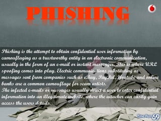 PHISHING
Phishing is the attempt to obtain confidential user information by
camouflaging as a trustworthy entity in an electronic communication,
usually in the form of an e-mail or instant messenger. This is where URL
spoofing comes into play. Electric communications substituting as
messages sent from companies such as eBay, PayPal, Youtube and online
banks are a common camouflage for scam artists.
The infected e-mails or messages usually direct a user to enter confidential
information into an illegitimate website, where the attacker can easily gain
access the users details.

 